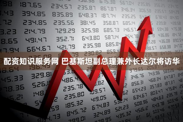 配资知识服务网 巴基斯坦副总理兼外长达尔将访华