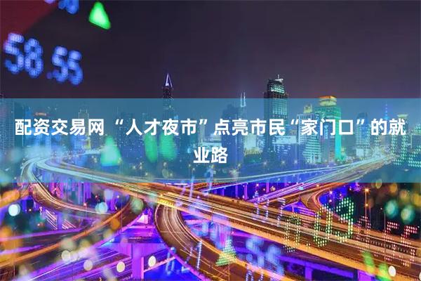 配资交易网 “人才夜市”点亮市民“家门口”的就业路