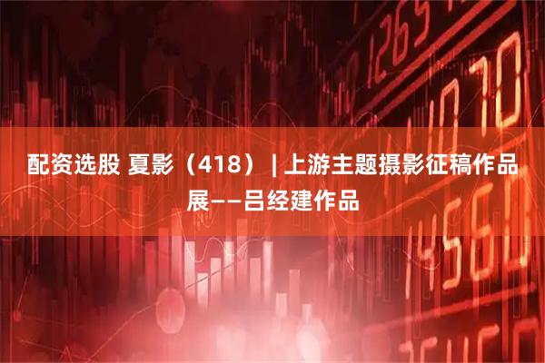 配资选股 夏影（418） | 上游主题摄影征稿作品展——吕经建作品