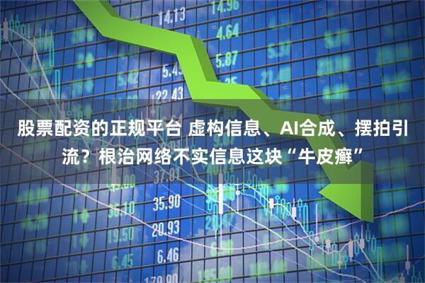 股票配资的正规平台 虚构信息、AI合成、摆拍引流？根治网络不实信息这块“牛皮癣”