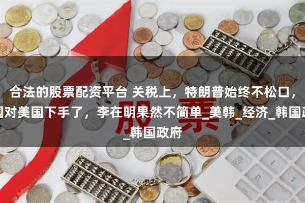 合法的股票配资平台 关税上，特朗普始终不松口，韩国对美国下手了，李在明果然不简单_美韩_经济_韩国政府