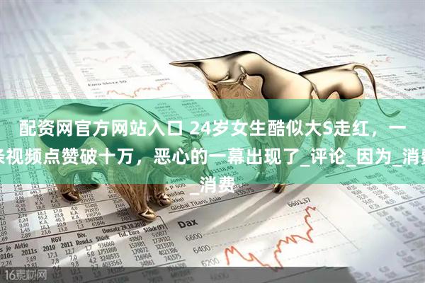配资网官方网站入口 24岁女生酷似大S走红，一条视频点赞破十万，恶心的一幕出现了_评论_因为_消费