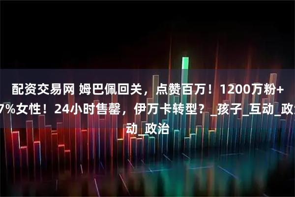 配资交易网 姆巴佩回关，点赞百万！1200万粉+47%女性！24小时售罄，伊万卡转型？_孩子_互动_政治