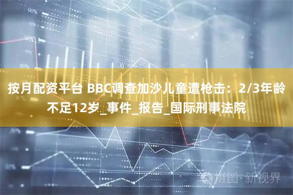 按月配资平台 BBC调查加沙儿童遭枪击：2/3年龄不足12岁_事件_报告_国际刑事法院