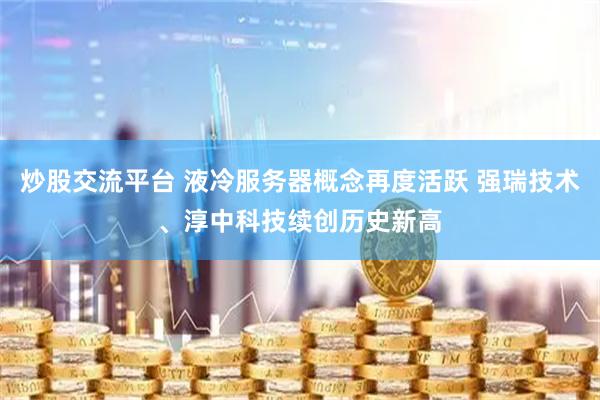 炒股交流平台 液冷服务器概念再度活跃 强瑞技术、淳中科技续创历史新高