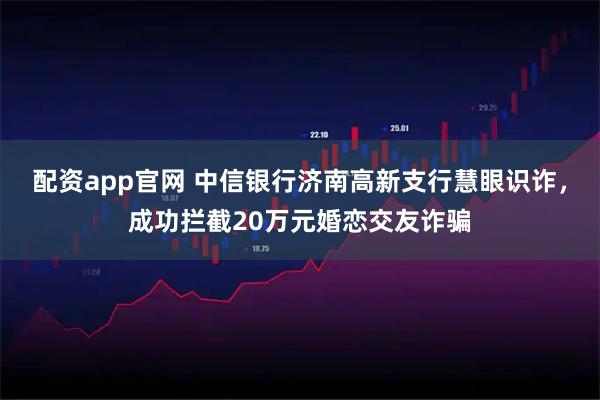 配资app官网 中信银行济南高新支行慧眼识诈，成功拦截20万元婚恋交友诈骗