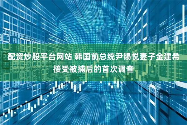 配资炒股平台网站 韩国前总统尹锡悦妻子金建希接受被捕后的首次调查