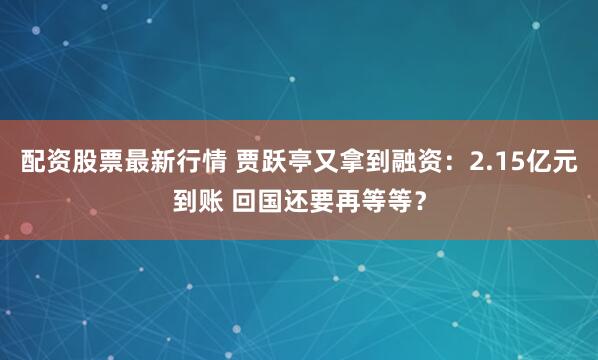 配资股票最新行情 贾跃亭又拿到融资：2.15亿元到账 回国还要再等等？