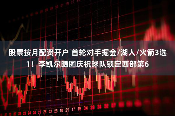 股票按月配资开户 首轮对手掘金/湖人/火箭3选1！李凯尔晒图庆祝球队锁定西部第6