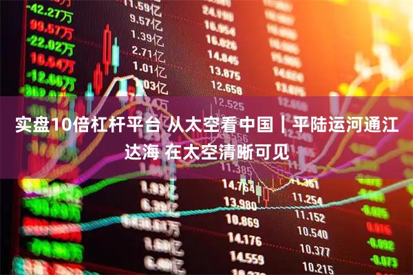 实盘10倍杠杆平台 从太空看中国｜平陆运河通江达海 在太空清晰可见