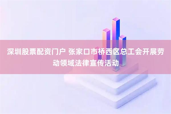深圳股票配资门户 张家口市桥西区总工会开展劳动领域法律宣传活动