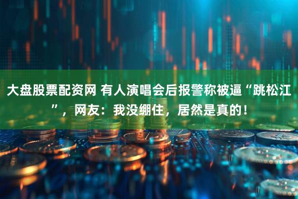 大盘股票配资网 有人演唱会后报警称被逼“跳松江”，网友：我没绷住，居然是真的！